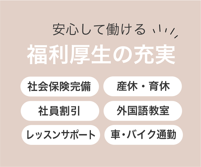 安心して働ける福利厚生の充実 ・社会保険完備 ・産休・育休 ・社員割引 ・外国語教室 ・レッスンサポート ・車・バイク通勤